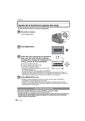 Page 26VQT1U3426
Preparación
Ajuste de la fecha/hora (ajuste del reloj)
Cuando se envía la cámara, el reloj no está ajustado.
Encienda la cámara.
ABotón [MENU/SET]
Pulse [MENU/SET].
Pulse  2/1 para seleccionar los elementos 
(año, mes, día, hora, minutos, orden de 
visualización o formato de visualización de 
la hora), y pulse  3/4 para ajustarlos.
A: Hora en el área nacional
B : Hora al destino del viaje (P139)
‚ : Cancele sin ajustar el reloj.

Seleccione [24HRS] o [AM/PM] para el formato de 
visualización de...
