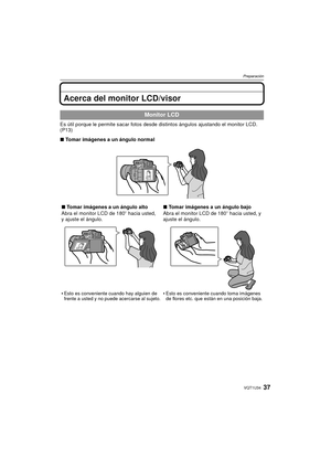 Page 3737VQT1U34
Preparación
Acerca del monitor LCD/visor
Es útil porque le permite sacar fotos desde distintos ángulos ajustando el monitor LCD. 
(P13)
∫Tomar imágenes a un ángulo normal
Monitor LCD
∫Tomar imágenes a un ángulo alto
Abra el monitor LCD de 180 o hacia usted, 
y ajuste el ángulo.

Esto es conveniente cuando hay alguien de 
frente a usted y no puede acercarse al sujeto.
∫ Tomar imágenes a un ángulo bajo
Abra el monitor LCD de 180 o hacia usted, y 
ajuste el ángulo.

Esto es conveniente cuando toma...
