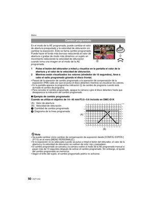 Page 50VQT1U3450
Básico
En el modo de la AE programada, puede cambiar el valor 
de abertura preajustado y la velocidad de obturación sin 
cambiar la exposición. Éste se llama cambio programado.
Puede hacer el fondo más borroso reduciendo el valor de 
abertura o grabar de modo más dinámico un sujeto en 
movimiento reduciendo la velocidad de obturación 
cuando toma una imagen en el modo de la AE 
programada.
1 Pulse el botón del obturador a mitad y visualice en la pantalla el valor de la abertura y el valor de la...