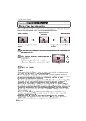 Page 68VQT1U3468
Avanzadas (Grabar imágenes)
Modo [REC]: 
Compensar la exposición
Utilice esta función cuando no puede lograr la correcta exposición debido a la diferencia 
de brillo entre el sujeto y el fondo. Vea los ejemplos a continuación.
 Pulse el disco frontal para pasar al funcionamiento de compensación 
de la exposición.
Nota
•EV es la abreviación de [Exposure Value]. Se refiere a la cantidad de luz proporcionada al 
CCD por el valor de abertura y la velocidad de obturación.
El valor de exposición...