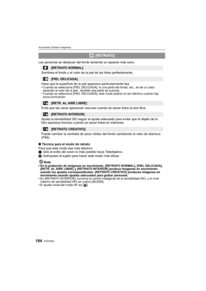 Page 104VQT2S32104
Avanzadas (Grabar imágenes)
Las personas se destacan del fondo teniendo un aspecto más sano.
∫Técnica para el modo de retrato
Para que este modo sea más efectivo:
1 Gire el anillo del zoom lo más posible hacia Teleobjetivo.
2 Acérquese al sujeto para hacer este modo más eficaz.
Nota
•
En la grabación de imágenes en movimiento, [RETRATO NORMAL], [PIEL DELICADA], 
[RETR. AL AIRE LIBRE] y [RETRATO INTERIOR] produce imágenes en movimiento 
usando los ajustes correspondientes. [RETRATO CREATIVO]...