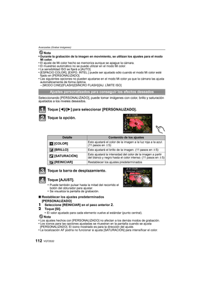 Page 112VQT2S32112
Avanzadas (Grabar imágenes)
Nota
•Durante la grabación de la imagen en movimiento, se utilizan los ajustes para el modo 
Mi color.
•El ajuste de Mi color hecho se memoriza aunque se apague la cámara.•El muestreo automático no se puede utilizar en el modo Mi color.•La sensibilidad ISO se fijará a [AUTO].•[ESPACIO COLOR], [EXPO. INTEL.] puede ser ajus tado sólo cuando el modo Mi color esté 
fijado en [PERSONALIZADO].
•Las siguientes opciones no pueden ajustarse en el modo Mi color ya que la...