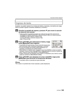 Page 149149VQT2S32
Avanzadas (Grabar imágenes)
Ingreso de texto
Al grabar, se pueden ingresar los nombres de bebés y mascotas y de destinos de viajes. 
(Sólo se pueden ingresar caract eres alfabéticos y símbolos.)
Visualice la pantalla de ingreso y presione  4 para mover la sección 
de selección del caracter.
•Puede visualizar la pantalla de ingreso por medio de las siguientes operaciones.–[NOMBRE] de [NIÑOS1]/[NIÑOS2] o [MASCOTAS] (P109) en el modo de escena.–[NOMBRE] en [RECONOCE CARA] (P125)–[LOCALIZACIÓN] en...