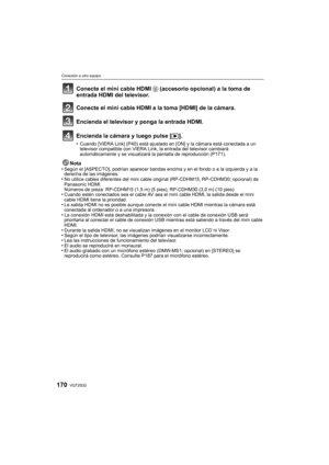 Page 170VQT2S32170
Conexión a otro equipo
Nota
•Según el [ASPECTO], podrían aparecer bandas encima y en el fondo o a la izquierda y a la 
derecha de las imágenes.
•No utilice cables diferentes del mini cable original (RP-CDHM15, RP-CDHM30; opcional) de 
Panasonic HDMI.
Números de pieza: RP-CDHM15 (1,5 m) (5 pies), RP-CDHM30 (3,0 m) (10 pies)
•Cuando estén conectados sea el cable AV sea el  mini cable HDMI, la salida desde el mini 
cable HDMI tiene la prioridad.
•La salida HDMI no es posible aunque conecte el...