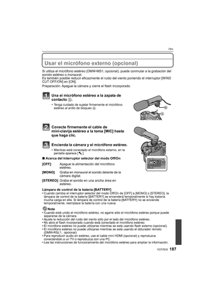 Page 187187VQT2S32
Otro
Usar el micrófono externo (opcional)
Si utiliza el micrófono estéreo (DMW-MS1; opcional), puede conmutar a la grabación del 
sonido estéreo o monaural.
Es también posible reducir eficazmente el ruido del viento poniendo el interruptor [WIND 
CUT OFF/ON] en [ON].
Preparación: Apague la cámara y cierre el flash incorporado.
Una el micrófono estéreo a la zapata de 
contacto A .
•Tenga cuidado de sujetar firmemente el micrófono 
estéreo al anillo de bloqueo  B.
Conecte firmemente el cable de...