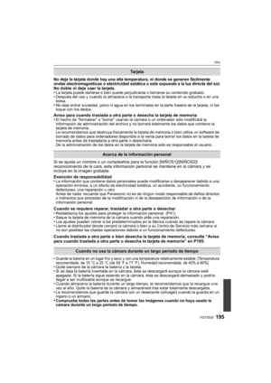 Page 195195VQT2S32
Otro
No deje la tarjeta donde hay una alta temperatura, ni donde se generan fácilmente 
ondas electromagnéticas o electricidad estática o esté expuesta a la luz directa del sol.
No doble ni deje caer la tarjeta.
•La tarjeta puede dañarse o bien puede perjudicarse o borrarse su contenido grabado.•Después del uso y cuando la almacena o la transporta meta la tarjeta en su estuche o en una 
bolsa.
•No deje entrar suciedad, polvo ni agua en los terminales en la parte trasera de la tarjeta, ni los...