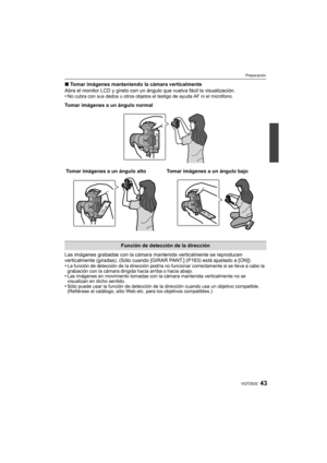 Page 4343VQT2S32
Preparación
∫Tomar imágenes manteniendo la cámara verticalmente
Abra el monitor LCD y gírelo con un ángulo que vuelva fácil la visualización.
•
No cubra con sus dedos u otros objetos el testigo de ayuda AF ni el micrófono.
Tomar imágenes a un ángulo normal
Las imágenes grabadas con la cámara ma ntenida verticalmente se reproducen 
verticalmente (giradas). (Sólo cuando [GIRAR PANT.] (P163) está ajustado a [ON])
•
La función de detección de la dirección podría no funcionar correctamente si se...