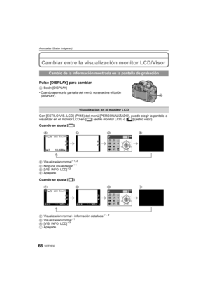 Page 66VQT2S3266
Avanzadas (Grabar imágenes)
Avanzadas (Grabar imágenes)Cambiar entre la visualización monitor LCD/Visor
Pulse [DISPLAY] para cambiar.
ABotón [DISPLAY]
•Cuando aparece la pantalla del menú, no se activa el botón 
[DISPLAY].
Con [ESTILO VIS. LCD] (P145) del menú [PERSONALIZADO], puede elegir la pantalla a 
visualizar en el monitor LCD en [ ] (estilo monitor LCD) o [ ] (estilo visor).
Cuando se ajusta [ ]
BVisualización normal¢1, 2
C Ninguna visualización¢1
D [VIS. INFO. LCD]¢3
E Apagado
Cuando se...