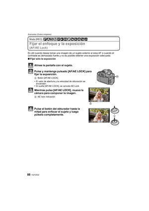 Page 88VQT2S3288
Avanzadas (Grabar imágenes)
Modo [REC]: 
Fijar el enfoque y la exposición
(AF/AE Lock)
Es útil cuando desea tomar una imagen de un sujeto externo al área AF o cuando el 
contraste es demasiado fuerte y no es posible obtener una exposición adecuada.
∫ Fijar sólo la exposición
Alinee la pantalla con el sujeto.
Pulse y mantenga pulsado [AF/AE LOCK] para 
fijar la exposición.
A Botón [AF/AE LOCK]
•El valor de abertura y la velocidad de obturación se 
encienden.
•Si suelta [AF/AE LOCK], se cancela...
