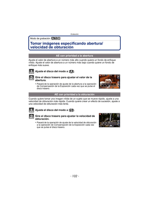 Page 102Grabación
- 102 -
Modo de grabación: ±´²
Tomar imágenes especificando abertura/
velocidad de obturación
Ajuste el valor de abertura a un número más alto cuando quiere un fondo de enfoque 
nítido. Ajuste el valor de abertura a un número más bajo cuando quiere un fondo de 
enfoque más suave.
Ajuste el disco del modo a  [ ].
Gire el disco trasero para ajustar el valor de la 
abertura.
•Pasará de la operación de ajuste de la abertura a la operación 
de Compensación de la Exposición cada vez que se pulse el...