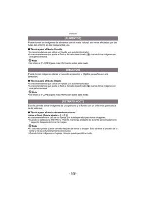 Page 108Grabación
- 108 -
Puede tomar las imágenes de alimentos con el matiz natural, sin verse afectadas por las 
luces del entorno en los restaurantes, etc.
∫ Técnica para el Modo Comida
•
Le recomendamos que utilice un trípode y el auto-temporizador.•Le recomendamos que ajuste el flash a forzado desactivado [ Œ] cuando toma imágenes en 
una gama cercana.
Nota
•Se refiera a [FLORES] para más información sobre este modo.
Puede tomar imágenes claras y vivas de accesorios u objetos pequeños en una 
colección.
∫...