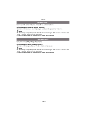 Page 109- 109 -
Grabación
Esto le permite tomar imágenes nítidas de un paisaje nocturno.
∫ Técnica para el modo de paisaje nocturno
•
Le recomendamos el uso de un trípode y el autodisparador para tomar imágenes.
Nota
•El obturador puede quedar cerrado después de tomar la imagen. Esto se debe al proceso de la 
señal y no es un funcionamiento defectuoso.
•Cuando toma imágenes en lugares oscuros puede percibirse ruido.
La iluminación se fotografía perfectamente.
∫ Técnica para el Modo ILUMINACIONES
•
Le...
