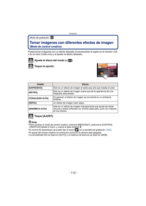 Page 112Grabación
- 112 -
Modo de grabación: 
Tomar imágenes con diferentes efectos de imagen
(Modo de control creativo)
Puede tomar imágenes con un efecto deseado al previsualizar el sujeto en el monitor LCD 
o en el visor (Vista viva) y al ajustar el efecto deseado.
Ajuste el disco del modo a  [ ].
Toque la opción.
Toque [AJUST].
Nota
•Para cambiar el modo de control creativo, presione [MENU/SET], seleccione [CONTROL 
CREATIVO] desde el menú, y vuelva al paso anterior 2.•El control de desenfoque se puede fijar...