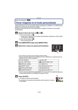 Page 113- 113 -
Grabación
Modo de grabación: 
Tomar imágenes en el modo personalizado 
Puede seleccionar uno de sus propios ajustes guardados con [MEM. AJ. CLIENTE] para 
adaptar las condiciones de toma de la imagen.
El ajuste inicial del modo de la AE programada se registra al comienzo como ajuste 
personalizado.
Ajuste el disco del modo a [ ] o [ ].
•Cuando está ajustado en [ ].
> Puede tomar imágenes con los ajustes personalizados registrados en [ ]. ([ ] 
se visualiza en la pantalla)
•Cuando está ajustado en...
