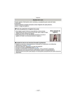 Page 117- 117 -
Grabación
Puede registrar información como nombres y cumpleaños para caras de hasta 
6 personas.
Puede facilitarse el registro tomando varias imágenes de cada persona. 
(hasta 3 imágenes/registro)
Ajustes de la cara
∫ Punto de grabación al registrar las caras
•
Cara desde la parte frontal con ojos abiertos y boca cerrada, 
asegurándose de que el contorno de la cara, ojos o cejas no está 
cubierto con pelo mientras se registra.
•Asegúrese de que no hay demasiadas sombras en la cara al 
registrar....
