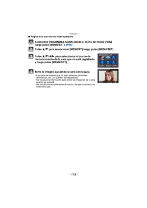 Page 118Grabación
- 118 -
∫Registrar la cara de una nueva persona
Seleccione [RECONOCE CARA] desde el menú del modo [REC] 
luego pulse [MENU/SET].  (P56)
Pulse 3
/4 para seleccionar [MEMORY] luego pulse [MENU/SET].
Pulse 3/ 4/2/1 para seleccionar el marco de 
reconocimiento de la cara que no esté registrado 
y luego pulse [MENU/SET].
Tome la imagen ajustando la cara con la guía.
•Las caras de sujetos que no sean personas (animales 
domésticos, etc.) no pueden ser registradas.
•Se visualiza la información para...