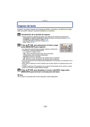 Page 122Grabación
- 122 -
Ingreso de texto
Al grabar, se pueden ingresar los nombres de bebés y mascotas y de destinos de viajes. 
(Sólo se pueden ingresar caracteres alfabéticos y símbolos.)
Visualización de la pantalla de ingreso.
•Puede visualizar la pantalla de ingreso por medio de las siguientes operaciones.–[NOMBRE] de [NIÑOS1]/[NIÑOS2] o [MASCOTAS] en el modo de escena (P110)–[NOMBRE] en [RECONOCE CARA] (P119)–[LOCALIZACIÓN] en [FECHA VIAJE]  (P63).–[INS. TÍTUL]  (P151)
Pulse 3/4/2/1 para seleccionar el...