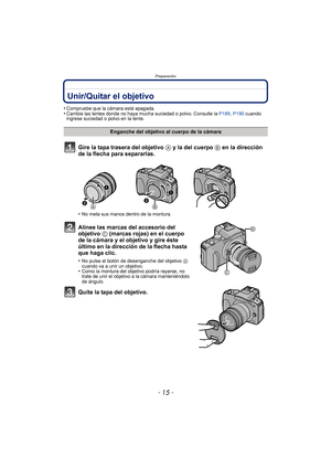 Page 15- 15 -
Preparación
PreparaciónUnir/Quitar el objetivo
•Compruebe que la cámara está apagada.•Cambie las lentes donde no haya mucha suciedad o polvo. Consulte la P189, P190 cuando 
ingrese suciedad o polvo en la lente.
Gire la tapa trasera del objetivo  A y la del cuerpo B en la dirección 
de la flecha para separarlas.
•No meta sus manos dentro de la montura.
Alinee las marcas del accesorio del 
objetivo  C (marcas rojas) en el cuerpo 
de la cámara y el objetivo y gire éste 
último en la dirección de la...