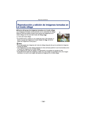 Page 144Reproducción/Edición
- 144 -
Reproducción/EdiciónReproducción y edición de imágenes tomadas en 
el modo ráfaga
∫Acerca del grupo de imágenes tomadas en el modo ráfaga
Las imágenes tomadas continuamente con la velocidad de ráfaga 
fijada en [SH] se graban juntas como grupo de imágenes en el 
modo ráfaga con el icono del modo de ráfaga [ ˜].
A Icono del modo ráfaga
•Es posible borrar y editar en una unidad de grupo. (Por ejemplo, si 
borra un grupo de imágenes en modo ráfaga con [ ˜], se borran 
todas las...