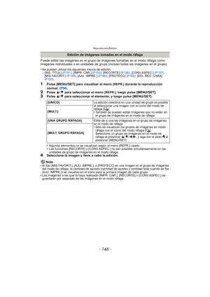 Page 146Reproducción/Edición
- 146 -
Puede editar las imágenes en el grupo de imágenes tomadas en el modo ráfaga como 
imágenes individuales o en unidades de grupo (incluso todas las imágenes en el grupo).
•
Se pueden utilizar los siguientes menús de edición.–[INS. TÍTUL]  (P151), [IMPR. CAR.]  (P152), [RECORTE]  (P156), [CONV.ASPEC.]  (P157), 
[MIS FAVORIT.]  (P159), [AJU. IMPRE.]  (P160), [PROTECC]  (P162), [EDI. REC. CARA] 
(P163)
1Pulse [MENU/SET] para visualizar el menú [REPR.] durante la reproducción...