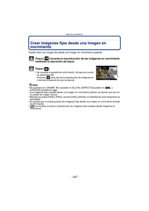 Page 147- 147 -
Reproducción/Edición
Crear imágenes fijas desde una imagen en 
movimiento
Puede crear una imagen fija desde una imagen en movimiento grabada.
Toque [ ] durante la reproducción de las imágenes en movimiento 
mediante la operación de toque.
To q u e  [ ] .
•Se visualiza la pantalla de confirmación. Se ejecuta cuando 
se selecciona [SI]. 
Presione [ ] para salir de la reproducción de imágenes en 
movimiento después de que se ejecuta.
Nota
•Se guardará con [TAMAÑ. IM.] ajustado en [S] (2 M),...