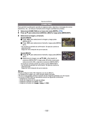 Page 155- 155 -
Reproducción/Edición
Para permitir la publicación sencilla en páginas webs, adjuntos a mensajes de correo 
electrónico, etc., se reduce el tamaño de la imagen (cantidad de píxeles).
1Seleccione [CAMB.TAM.] en el menú del modo [REPR.]. (P56)2Pulse  3/4  para seleccionar [UNICO] o [MULT.], luego pulse [MENU/SET].
Nota
•
Puede configurar hasta 100 imágenes a la vez en [MULT.].•La calidad de la imagen con nuevo tamaño saldrá mermada.•Tal vez no sea posible cambiar el tamaño de las imágenes grabadas...