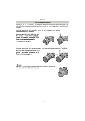 Page 17- 17 -
Preparación
Con la luz del sol o a contraluz, la visera del objetivo minimizará el deslumbramiento y el 
efecto fantasma. La visera del objetivo disminuye la luz excesiva y mejora la calidad de la 
imagen.
Colocar la cubierta de la lente (en forma de flor) que viene con la lente 
intercambiable (H-FS014042)
Inserte la visera del objetivo con 
las partes cortas arriba y abajo, 
luego gírela en la dirección de la 
flecha hasta que haga clic.
AAccesorio en la marca.
Colocar la cubierta de la lente...