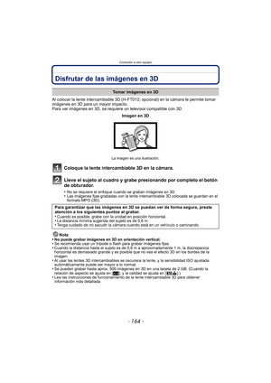 Page 164Conexión a otro equipo
- 164 -
Conexión a otro equipoDisfrutar de las imágenes en 3D
Al colocar la lente intercambiable 3D (H-FT012; opcional) en la cámara le permite tomar 
imágenes en 3D para un mayor impacto.
Para ver imágenes en 3D, se requiere un televisor compatible con 3D.
Coloque la lente intercambiable 3D en la cámara.
Lleve el sujeto al cuadro y grabe presionando por completo el botón 
de obturador.
•No se requiere el enfoque cuando se graban imágenes en 3D.•Las imágenes fijas grabadas con la...