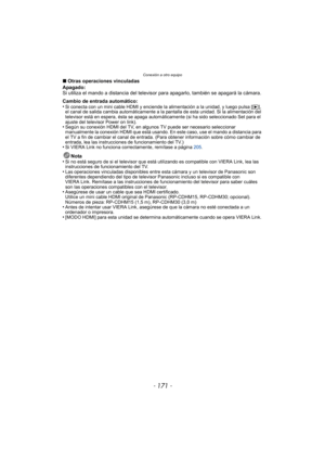 Page 171- 171 -
Conexión a otro equipo
∫Otras operaciones vinculadas
Apagado:
Si utiliza el mando a distancia del televisor para apagarlo, también se apagará la cámara.
Cambio de entrada automático:
•
Si conecta con un mini cable HDMI y enciende la alimentación a la unidad, y luego pulsa [ (], 
el canal de salida cambia automáticamente a la pantalla de esta unidad. Si la alimentación del 
televisor está en espera, ésta se apaga automáticamente (si ha sido seleccionado Set para el 
ajuste del televisor Power on...