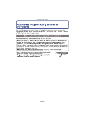 Page 172Conexión a otro equipo
- 172 -
Guardar las imágenes fijas y aquellas en 
movimiento
Los métodos para exportar las imágenes fijas y las imágenes en movimiento a otros 
dispositivos variarán según el formato del archivo. (JPEG, RAW, MPO, AVCHD o Motion 
JPEG). Aquí hay algunas sugerencias.
Formatos de archivo que pueden usarse: [JPEG], [AVCHD]
•
Vea el manual de instrucciones de la grabadora para obtener 
información sobre el copiado y la reproducción.
•Tenga en cuenta que el equipo descripto puede no...