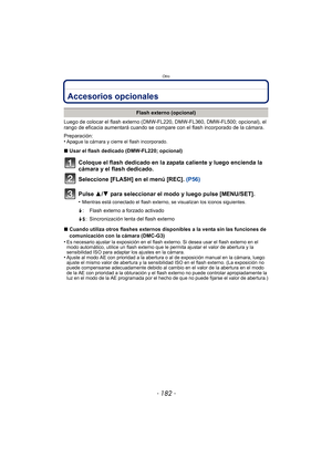 Page 182Otro
- 182 -
OtroAccesorios opcionales
Luego de colocar el flash externo (DMW-FL220, DMW-FL360, DMW-FL500; opcional), el 
rango de eficacia aumentará cuando se compare con el flash incorporado de la cámara.
Preparación:
•
Apague la cámara y cierre el flash incorporado.
∫ Usar el flash dedicado (DMW-FL220; opcional)
Coloque el flash dedicado en la zapata caliente y luego encienda la 
cámara y el flash dedicado.
Seleccione [FLASH] en el menú [REC].  (P56)
Pulse 3/ 4 para seleccionar el modo y luego pulse...