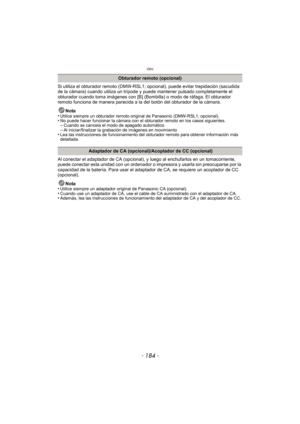 Page 184Otro
- 184 -
Si utiliza el obturador remoto (DMW-RSL1; opcional), puede evitar trepidación (sacudida 
de la cámara) cuando utiliza un trípode y puede mantener pulsado completamente el 
obturador cuando toma imágenes con [B] (Bom billa) o modo de ráfaga. El obturador 
remoto funciona de manera parecida a la del botón del obturador de la cámara.
Nota
•
Utilice siempre un obturador remoto original de Panasonic (DMW-RSL1; opcional).•No puede hacer funcionar la cámara con el obturador remoto en los casos...
