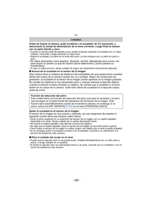 Page 189- 189 -
Otro
Antes de limpiar la cámara, quite la batería o el acoplador de CC (opcional), o 
desconecte la clavija de alimentación de la toma corriente. Luego frote la cámara 
con un paño blando y seco.
•
Cuando la cámara está demasiado sucia, puede limpiarse quitando la suciedad con un trapo 
mojado y escurrido y luego pasando un trapo seco.
•Saque la suciedad y el polvo en el anillo del zoom y el del enfoque con un paño sin polvo y 
seco.
• No utilice disolventes como gasolina, diluyente, alcohol,...
