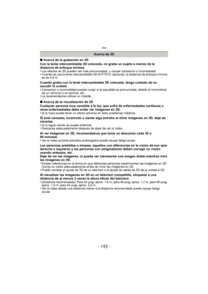 Page 192Otro
- 192 -
∫Acerca de la grabación en 3D
Con la lente intercambiable 3D colocada, no grabe un sujeto a menos de la 
distancia de enfoque mínima.
•
Los efectos de 3D pueden ser más pronunciados, y causar cansancio o incomodidad.•Cuando se usa la lente intercambiable 3D (H-FT 012; opcional), la distancia de enfoque mínima 
es de 0,6 m.
Cuando graba con la lente intercambiable 3D colocada, tenga cuidado de no 
sacudir la unidad.
•
Cansancio o incomodidad pueden surgir si la sa cudida es pronunciada,...
