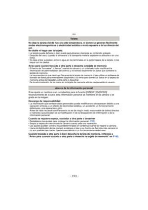 Page 193- 193 -
Otro
No deje la tarjeta donde hay una alta temperatura, ni donde se generan fácilmente 
ondas electromagnéticas o electricidad estática o esté expuesta a la luz directa del 
sol.
No doble ni haga caer la tarjeta.
•
La tarjeta puede dañarse o bien puede perjudicarse o borrarse su contenido grabado.•Después del uso y cuando la almacena o la transporta meta la tarjeta en su estuche o en una 
bolsa.
•No deje entrar suciedad, polvo ni agua en los terminales en la parte trasera de la tarjeta, ni los...