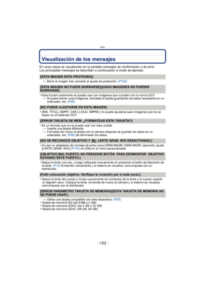 Page 195- 195 -
Otro
Visualización de los mensajes
En unos casos se visualizarán en la pantalla mensajes de confirmación o de error.
Los principales mensajes se describen a continuación a modo de ejemplo.
[ESTA IMAGEN ESTA PROTEGIDA]
>Borre la imagen tras cancelar el ajuste de protección.  (P162)
[ESTA IMAGEN NO PUEDE BORRARSE]/[UNAS IMAGENES NO PUEDEN 
BORRARSE]
•
Esta función solamente se puede usar con imágenes que cumplen con la norma DCF.
> Si quiere borrar unas imágenes, formatee la tarjeta guardando las...