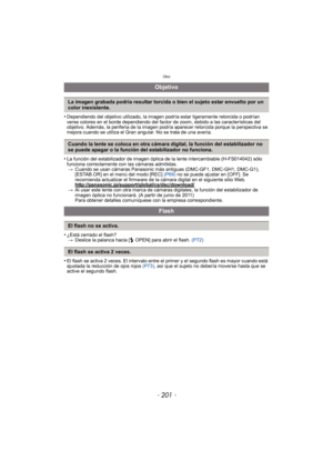 Page 201- 201 -
Otro
•Dependiendo del objetivo utilizado, la imagen podría estar ligeramente retorcida o podrían 
verse colores en el borde dependiendo del factor de zoom, debido a las características del 
objetivo. Además, la periferia de la imagen podría aparecer retorcida porque la perspectiva se 
mejora cuando se utiliza el Gran angular. No se trata de una avería.
•La función del estabilizador de imagen óptica de la lente intercambiable (H-FS014042) sólo 
funciona correctamente con las cámaras admitidas.>...