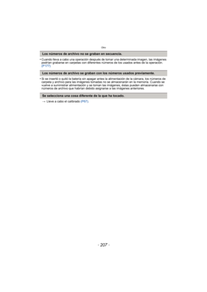 Page 207- 207 -
Otro
•Cuando lleva a cabo una operación después de tomar una determinada imagen, las imágenes 
podrían grabarse en carpetas con diferentes números de los usados antes de la operación. 
(P177)
•Si se insertó o quitó la batería sin apagar antes la alimentación de la cámara, los números de 
carpeta y archivo para las imágenes tomadas no se almacenarán en la memoria. Cuando se 
vuelve a suministrar alimentación y se toman las imágenes, éstas pueden almacenarse con 
números de archivo que habrían...