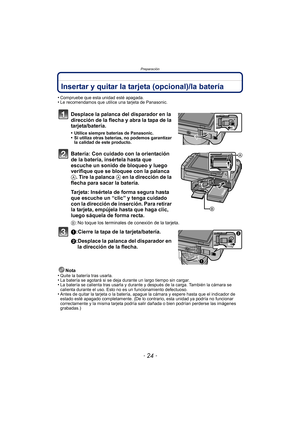 Page 24Preparación
- 24 -
Insertar y quitar la tarjeta (opcional)/la batería
•Compruebe que esta unidad esté apagada.•Le recomendamos que utilice una tarjeta de Panasonic.
Desplace la palanca del disparador en la 
dirección de la flecha y abra la tapa de la 
tarjeta/batería.
•Utilice siempre baterías de Panasonic.•Si utiliza otras baterías, no podemos garantizar 
la calidad de este producto.
Batería: Con cuidado con la orientación 
de la batería, insértela hasta que 
escuche un sonido de bloqueo y luego...