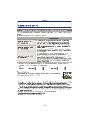 Page 25- 25 -
Preparación
Acerca de la tarjeta
Las siguientes tarjetas que conforman el estándar de vídeo SD se pueden usar con esta 
unidad.
(Estas tarjetas se citan en el texto como  Ta r j e t a.)
¢La clase de velocidad SD es el estándar de velocidad referida a la escritura continua. 
Verifique a través de la etiqueta en la tarjeta, etc.
Acceso a la tarjeta
La indicación de acceso a la tarjeta se ilumina de color rojo cuando se 
están grabando las imágenes en ella.
•
No apague este dispositivo, ni quite su...