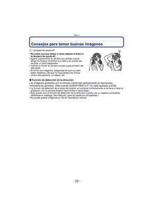 Page 32Básico
- 32 -
Consejos para tomar buenas imágenes
ALámpara de ayuda AF
•No cubra con sus dedos u otros objetos el flash ni 
la lámpara de ayuda AF.
•Agarre suavemente la cámara con ambas manos, 
tenga los brazos inmóviles a su lado y se quede con 
los pies un poco separados.
•Intente no mover la cámara cuando pulsa el botón del 
obturador.
•Al tomar las imágenes, asegúrese de que sus pies 
estén estables y de que no haya peligro de chocar 
contra otra persona, un objeto, etc.
∫Función de detección de la...