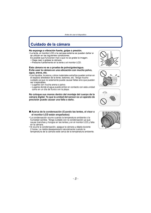 Page 5- 5 -
Antes de usar el dispositivo
Antes de usar el dispositivoCuidado de la cámara
No exponga a vibración fuerte, golpe o presión.
•La lente, el monitor LCD o la carcasa externa se pueden dañar si 
se utilizan en las siguientes condiciones. 
Es posible que funcionen mal o que no se grabe la imagen.
–Haga caer o golpee la cámara.–Presione fuertemente en la lente o el monitor LCD.
Esta cámara no es a prueba de polvo/goteo/agua.
Evite usar la cámara en una ubicación con mucho polvo, 
agua, arena, etc.
•...