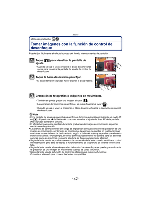 Page 42Básico
- 42 -
Modo de grabación: 
Tomar imágenes con la función de control de 
desenfoque
Puede fijar fácilmente el efecto borroso del fondo mientras revisa la pantalla.
Toque [ ] para visualizar la pantalla de 
ajuste.
•Cuando se usa el visor, presione el disco trasero varias 
veces para visualizar la pantalla de ajuste de control de 
desenfoque.
Toque la barra deslizadora para fijar.
•El ajuste también se puede hacer al girar el disco trasero.
Grabación de fotografías o imágenes en movimiento.
•También...
