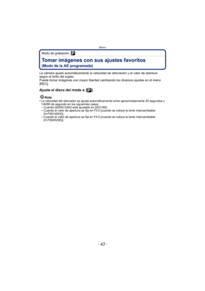 Page 43- 43 -
Básico
Modo de grabación: 
Tomar imágenes con sus ajustes favoritos 
(Modo de la AE programada)
La cámara ajusta automáticamente la velocidad de obturación y el valor de abertura 
según el brillo del sujeto.
Puede tomar imágenes con mayor libertad cambiando los diversos ajustes en el menú 
[REC].
Ajuste el disco del modo a  [ ].
Nota
•La velocidad del obturador se ajusta automáticamente entre aproximadamente 20 segundos y 
1/4000 de segundo en los siguientes casos.
–Cuando [SENS.DAD] está ajustado...