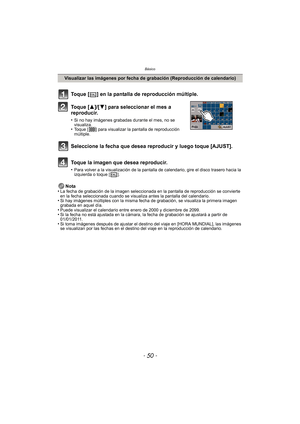 Page 50Básico
- 50 -
Nota
•La fecha de grabación de la imagen seleccionada en la pantalla de reproducción se convierte 
en la fecha seleccionada cuando se visualiza antes la pantalla del calendario.
•Si hay imágenes múltiples con la misma fecha de grabación, se visualiza la primera imagen 
grabada en aquel día.
•Puede visualizar el calendario entre enero de 2000 y diciembre de 2099.•Si la fecha no está ajustada en la cámara, la fecha de grabación se ajustará a partir de 
01/01/2011.
•Si toma imágenes después de...