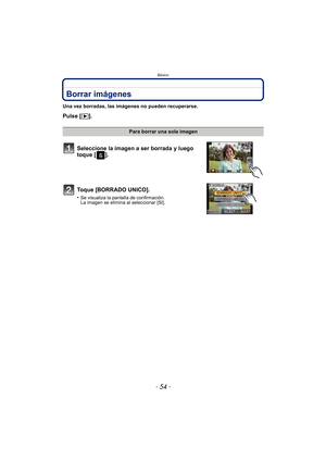 Page 54Básico
- 54 -
Borrar imágenes
Una vez borradas, las imágenes no pueden recuperarse.
Pulse [(].
Para borrar una sola imagen
Seleccione la imagen a ser borrada y luego 
toque [ ].
Toque [BORRADO UNICO].
•Se visualiza la pantalla de confirmación. 
La imagen se elimina al seleccionar [SI]. 