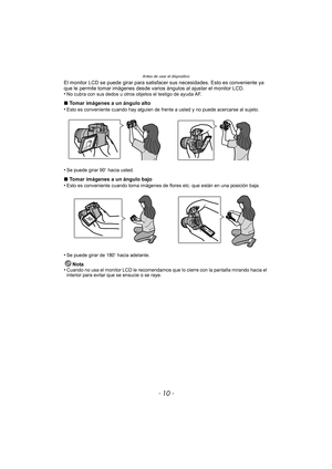 Page 10Antes de usar el dispositivo
- 10 -
El monitor LCD se puede girar para satisfacer sus necesidades. Esto es conveniente ya 
que le permite tomar imágenes desde varios  ángulos al ajustar el monitor LCD.
•
No cubra con sus dedos u otros objetos el testigo de ayuda AF.
∫ Tomar imágenes a un ángulo alto
•Esto es conveniente cuando hay alguien de frente a usted y no puede acercarse al sujeto.
•Se puede girar 90 o hacia usted.
∫ Tomar imágenes a un ángulo bajo
•Esto es conveniente cuando toma imágenes de...