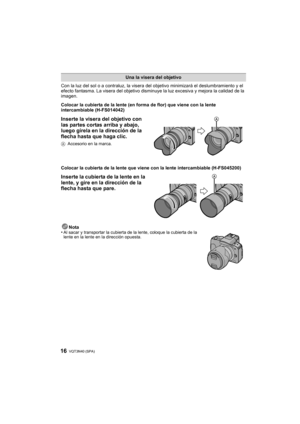 Page 16VQT3N40 (SPA) 16
Con la luz del sol o a contraluz, la visera del objetivo minimizará el deslumbramiento y el 
efecto fantasma. La visera del objetivo disminuye la luz excesiva y mejora la calidad de la 
imagen.
Colocar la cubierta de la lente (en forma de flor) que viene con la lente 
intercambiable (H-FS014042)
Inserte la visera del objetivo con 
las partes cortas arriba y abajo, 
luego gírela en la dirección de la 
flecha hasta que haga clic.
A Accesorio en la marca.
Colocar la cubierta de la lente que...