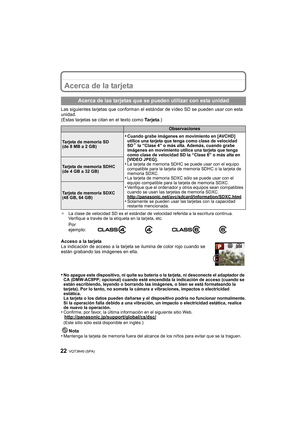 Page 22VQT3N40 (SPA) 22
Acerca de la tarjeta
Las siguientes tarjetas que conforman el estándar de vídeo SD se pueden usar con esta 
unidad.
(Estas tarjetas se citan en el texto como Ta r j e t a .)
¢La clase de velocidad SD es el estándar de velocidad referida a la escritura continua. 
Verifique a través de la etiqueta en la tarjeta, etc.
Acceso a la tarjeta
La indicación de acceso a la tarjeta se ilumina de color rojo cuando se 
están grabando las imágenes en ella.
•
No apague este dispositivo, ni quite su...