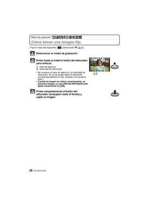 Page 26VQT3N40 (SPA) 26
Modo de grabación: 
Cómo tomar una imagen fija
•Fije el modo del dispositivo [ ] presionando 4().
Seleccionar el modo de grabación.
Pulse hasta la mitad el botón del obturador 
para enfocar.
A Valor de apertura
B Velocidad de obturación
•Se muestran el valor de apertura y la velocidad de 
obturación. (Si no se puede lograr la exposición 
correcta parpadeará en rojo, excepto si se ajusta el 
flash.)
•Cuando la imagen se enfoca correctamente, se 
tomará la imagen, ya que [PRI.AD ENFOQUE]...